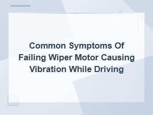 Diagnosing Wiper Motor Failure Symptoms That Cause Vibration While Driving